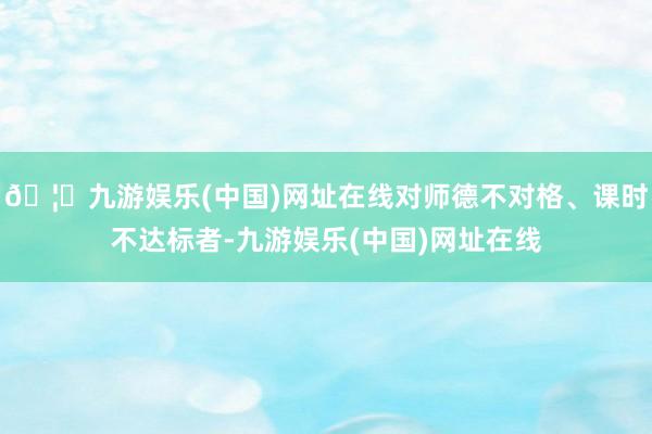 🦄九游娱乐(中国)网址在线对师德不对格、课时不达标者-九游娱乐(中国)网址在线