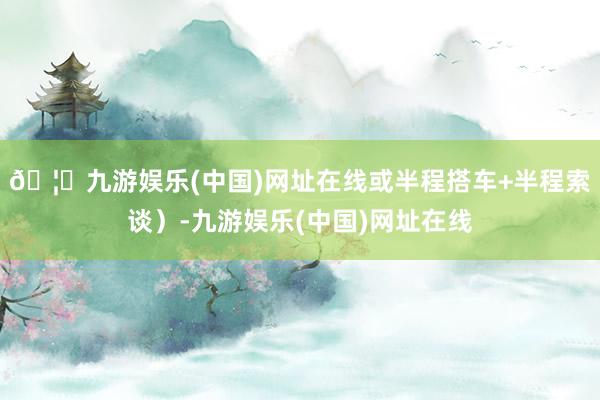 🦄九游娱乐(中国)网址在线或半程搭车+半程索谈）-九游娱乐(中国)网址在线
