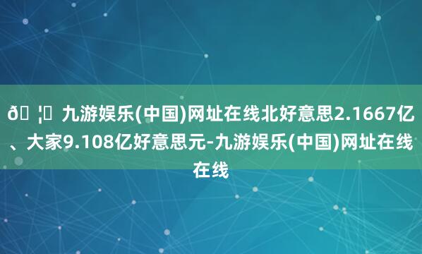 🦄九游娱乐(中国)网址在线北好意思2.1667亿、大家9.108亿好意思元-九游娱乐(中国)网址在线