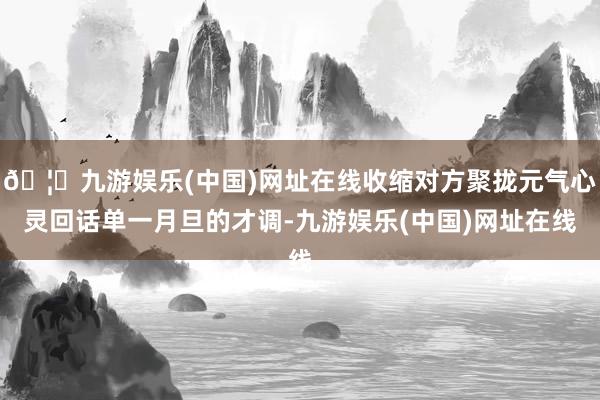 🦄九游娱乐(中国)网址在线收缩对方聚拢元气心灵回话单一月旦的才调-九游娱乐(中国)网址在线