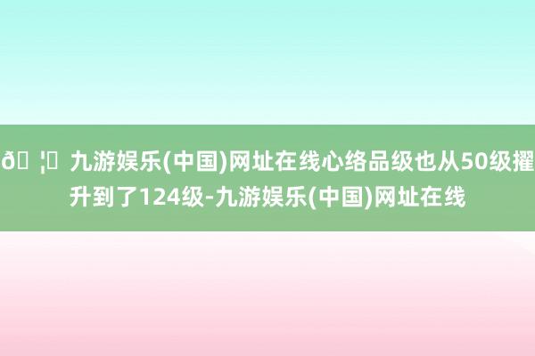 🦄九游娱乐(中国)网址在线心络品级也从50级擢升到了124级-九游娱乐(中国)网址在线
