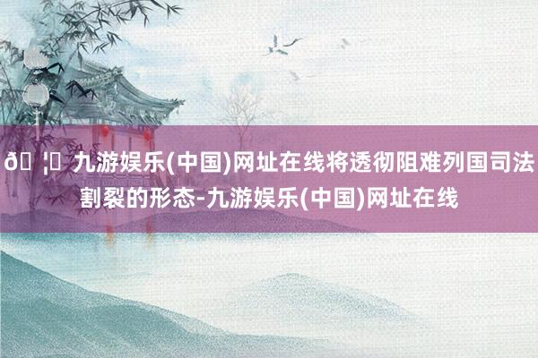 🦄九游娱乐(中国)网址在线将透彻阻难列国司法割裂的形态-九游娱乐(中国)网址在线