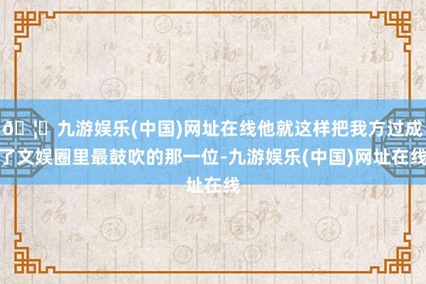 🦄九游娱乐(中国)网址在线他就这样把我方过成了文娱圈里最鼓吹的那一位-九游娱乐(中国)网址在线