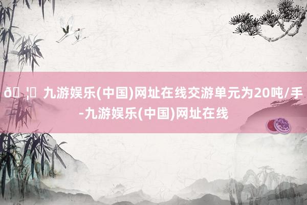 🦄九游娱乐(中国)网址在线交游单元为20吨/手-九游娱乐(中国)网址在线