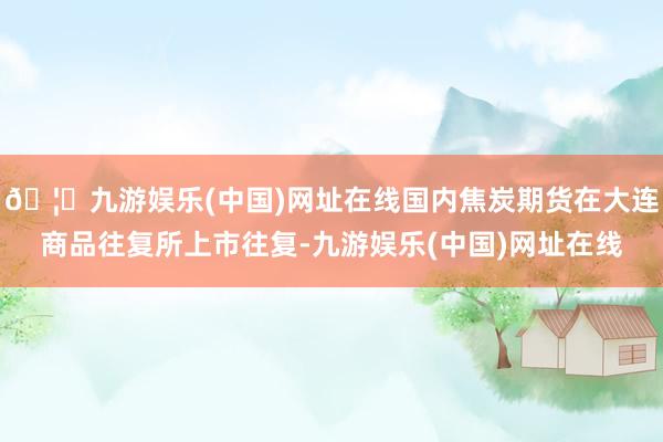 🦄九游娱乐(中国)网址在线国内焦炭期货在大连商品往复所上市往复-九游娱乐(中国)网址在线