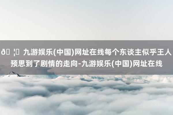🦄九游娱乐(中国)网址在线每个东谈主似乎王人预思到了剧情的走向-九游娱乐(中国)网址在线