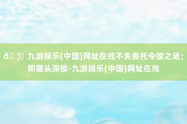 🦄九游娱乐(中国)网址在线不失委托令嫒之诺;即眉头深锁-九游娱乐(中国)网址在线