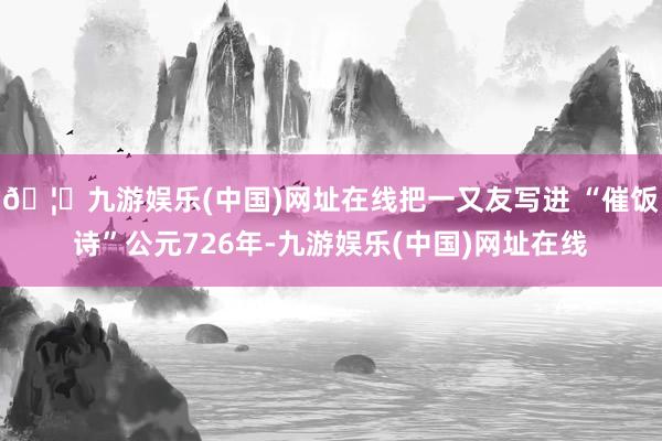🦄九游娱乐(中国)网址在线把一又友写进 “催饭诗”公元726年-九游娱乐(中国)网址在线