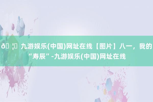 🦄九游娱乐(中国)网址在线【图片】八一,我的“寿辰”-九游娱乐(中国)网址在线