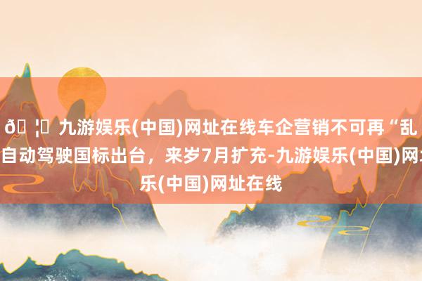 🦄九游娱乐(中国)网址在线车企营销不可再“乱吹”,自动驾驶国标出台,来岁7月扩充-九游娱乐(中国)网址在线