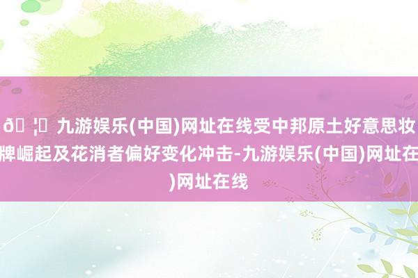 🦄九游娱乐(中国)网址在线受中邦原土好意思妆品牌崛起及花消者偏好变化冲击-九游娱乐(中国)网址在线