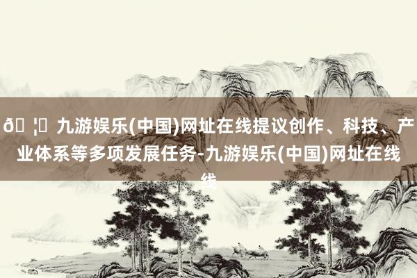 🦄九游娱乐(中国)网址在线提议创作、科技、产业体系等多项发展任务-九游娱乐(中国)网址在线