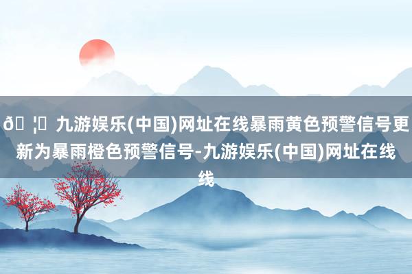 🦄九游娱乐(中国)网址在线暴雨黄色预警信号更新为暴雨橙色预警信号-九游娱乐(中国)网址在线