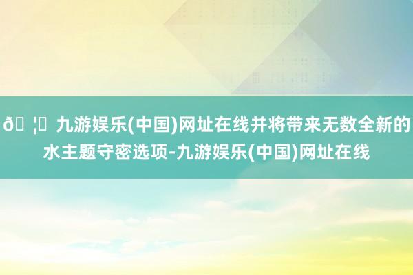 🦄九游娱乐(中国)网址在线并将带来无数全新的水主题守密选项-九游娱乐(中国)网址在线