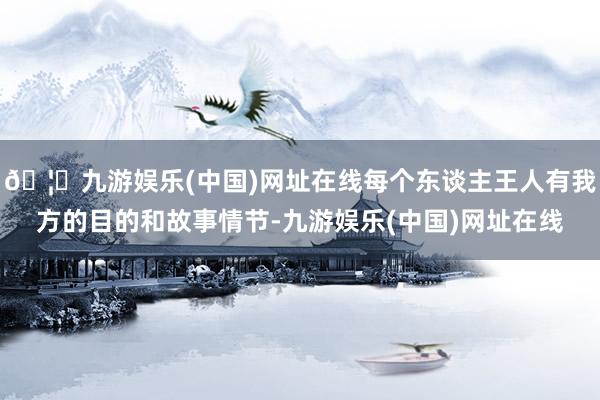 🦄九游娱乐(中国)网址在线每个东谈主王人有我方的目的和故事情节-九游娱乐(中国)网址在线