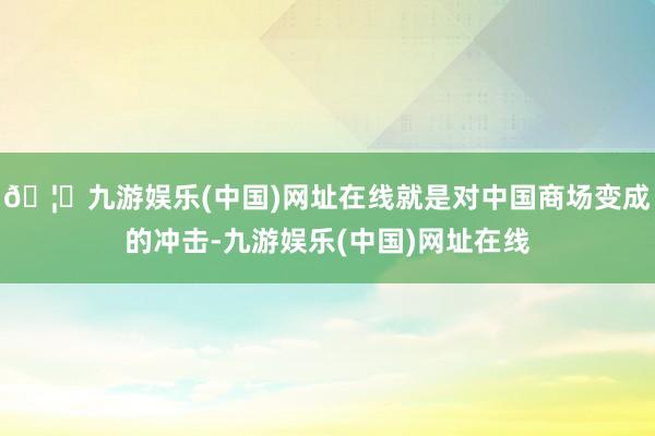 🦄九游娱乐(中国)网址在线就是对中国商场变成的冲击-九游娱乐(中国)网址在线