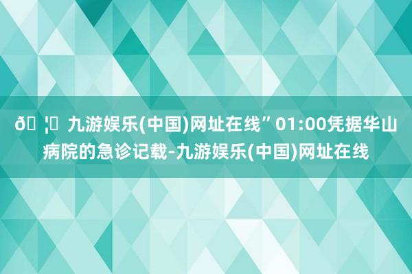 🦄九游娱乐(中国)网址在线”01:00凭据华山病院的急诊记载-九游娱乐(中国)网址在线